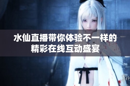 水仙直播带你体验不一样的精彩在线互动盛宴
