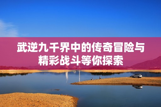 武逆九千界中的传奇冒险与精彩战斗等你探索