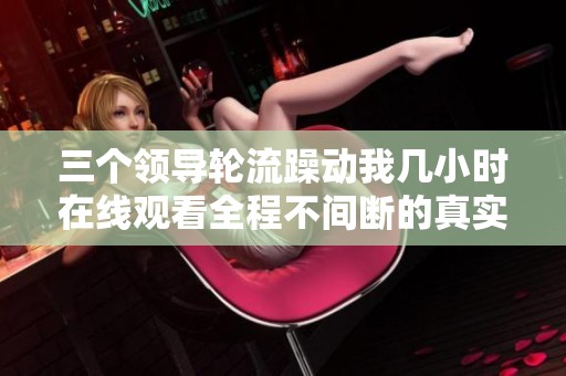 三个领导轮流躁动我几小时在线观看全程不间断的真实记录
