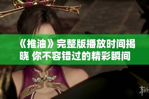 《推油》完整版播放时间揭晓 你不容错过的精彩瞬间