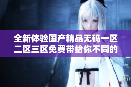 全新体验国产精品无码一区二区三区免费带给你不同的乐趣与享受