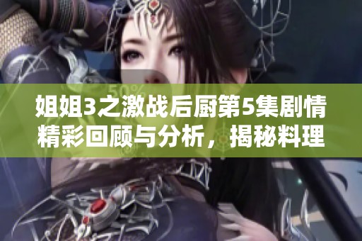 姐姐3之激战后厨第5集剧情精彩回顾与分析，揭秘料理对决全貌