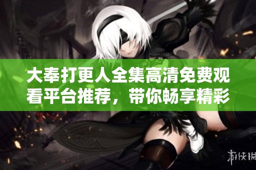 大奉打更人全集高清免费观看平台推荐，带你畅享精彩内容