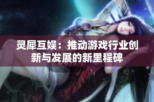 灵犀互娱：推动游戏行业创新与发展的新里程碑