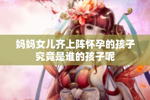 妈妈女儿齐上阵怀孕的孩子究竟是谁的孩子呢