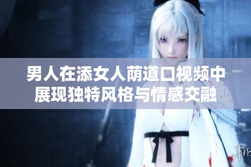 男人在添女人荫道口视频中展现独特风格与情感交融