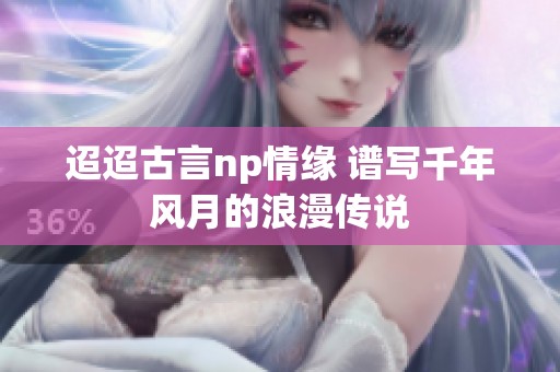 迢迢古言np情缘 谱写千年风月的浪漫传说