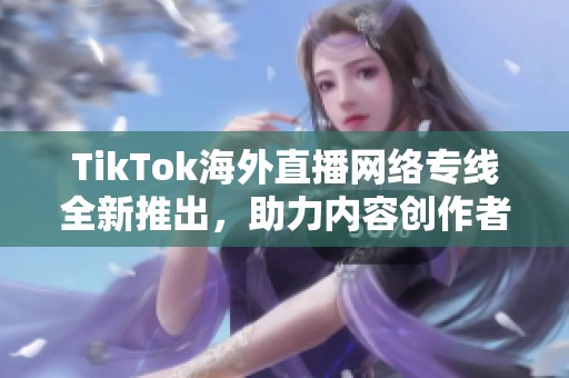 TikTok海外直播网络专线全新推出，助力内容创作者全球传播