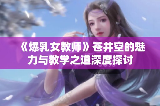 《爆乳女教师》苍井空的魅力与教学之道深度探讨