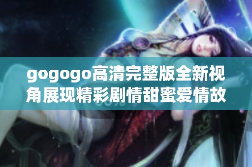 gogogo高清完整版全新视角展现精彩剧情甜蜜爱情故事的尽头