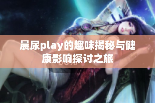 晨尿play的趣味揭秘与健康影响探讨之旅