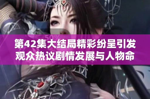 第42集大结局精彩纷呈引发观众热议剧情发展与人物命运解析
