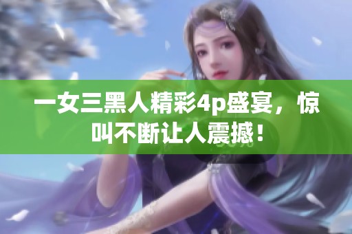 一女三黑人精彩4p盛宴，惊叫不断让人震撼！