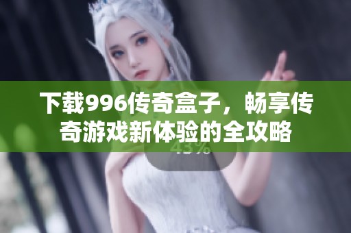 下载996传奇盒子，畅享传奇游戏新体验的全攻略