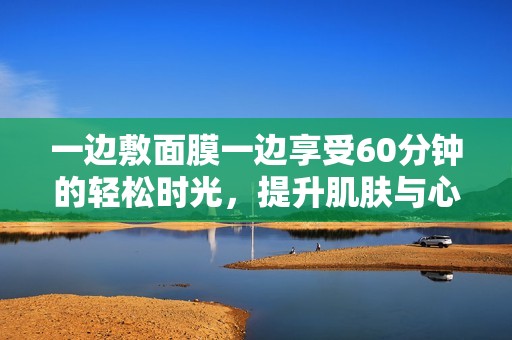 一边敷面膜一边享受60分钟的轻松时光，提升肌肤与心情