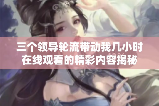 三个领导轮流带动我几小时在线观看的精彩内容揭秘