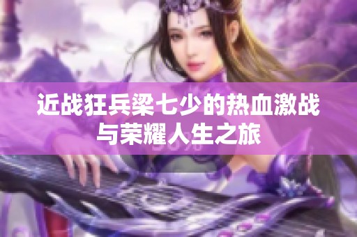 近战狂兵梁七少的热血激战与荣耀人生之旅