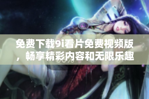 免费下载9i看片免费视频版，畅享精彩内容和无限乐趣