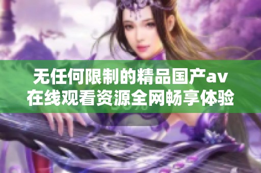 无任何限制的精品国产av在线观看资源全网畅享体验