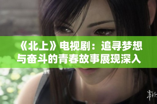 《北上》电视剧：追寻梦想与奋斗的青春故事展现深入人心