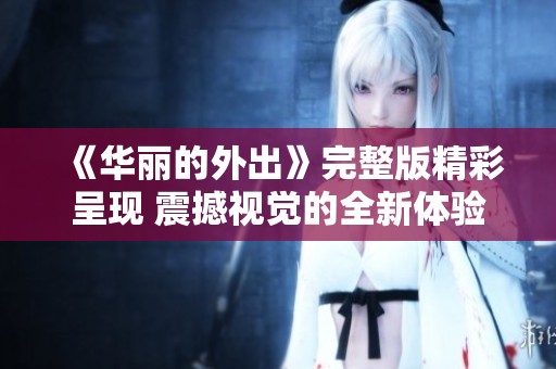 《华丽的外出》完整版精彩呈现 震撼视觉的全新体验