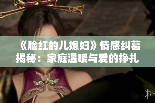 《脸红的儿媳妇》情感纠葛揭秘：家庭温暖与爱的挣扎