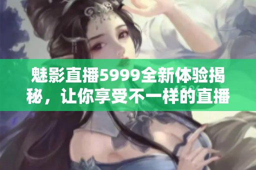 魅影直播5999全新体验揭秘，让你享受不一样的直播乐趣