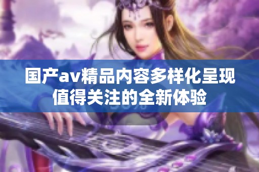 国产av精品内容多样化呈现值得关注的全新体验