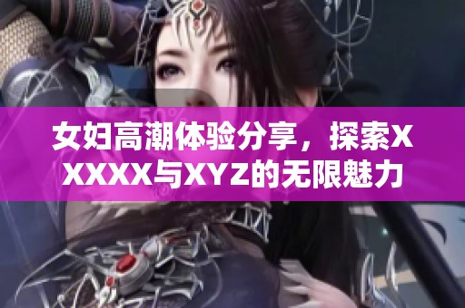 女妇高潮体验分享，探索XXXXX与XYZ的无限魅力