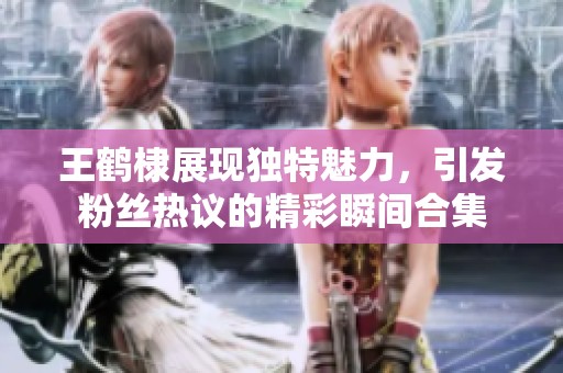 王鹤棣展现独特魅力，引发粉丝热议的精彩瞬间合集