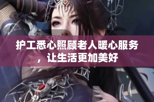 护工悉心照顾老人暖心服务，让生活更加美好