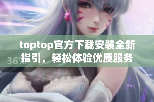 toptop官方下载安装全新指引，轻松体验优质服务
