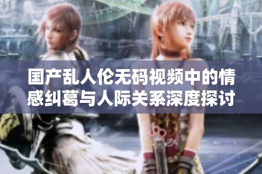 国产乱人伦无码视频中的情感纠葛与人际关系深度探讨
