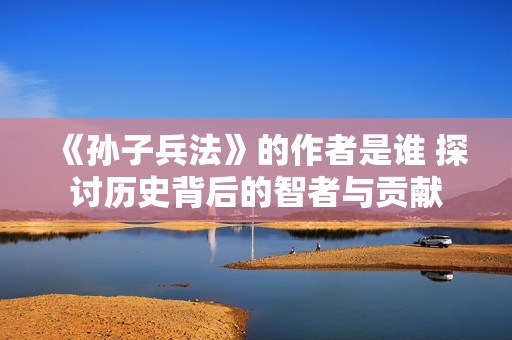 《孙子兵法》的作者是谁 探讨历史背后的智者与贡献