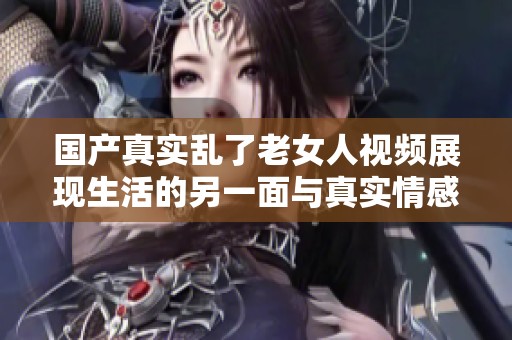 国产真实乱了老女人视频展现生活的另一面与真实情感