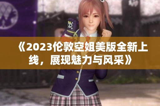 《2023伦敦空姐美版全新上线，展现魅力与风采》