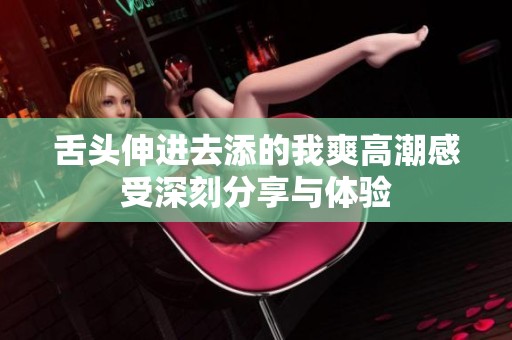 舌头伸进去添的我爽高潮感受深刻分享与体验