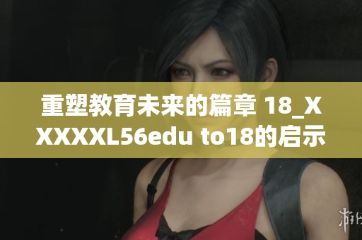重塑教育未来的篇章 18_XXXXXL56edu to18的启示与探索