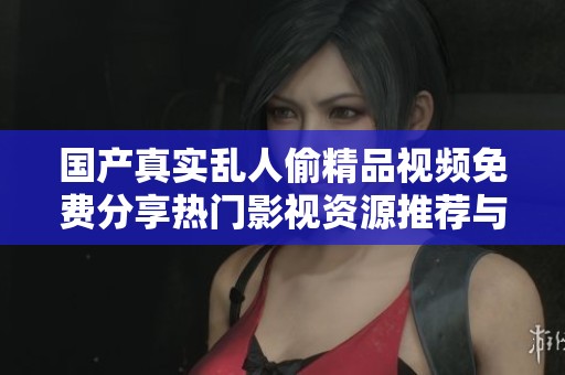 国产真实乱人偷精品视频免费分享热门影视资源推荐与观影体验