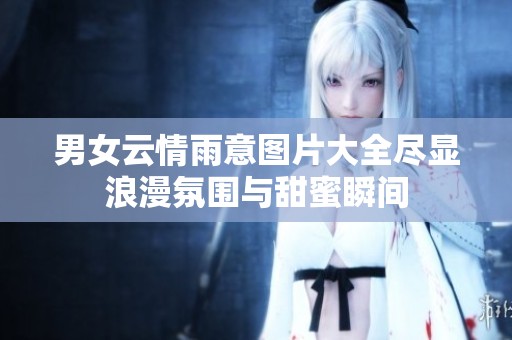 男女云情雨意图片大全尽显浪漫氛围与甜蜜瞬间