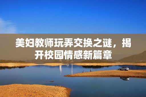 美妇教师玩弄交换之谜，揭开校园情感新篇章