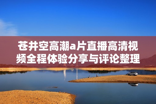 苍井空高潮a片直播高清视频全程体验分享与评论整理