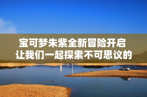宝可梦朱紫全新冒险开启 让我们一起探索不可思议的世界