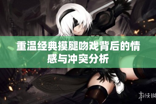 重温经典摸腿吻戏背后的情感与冲突分析