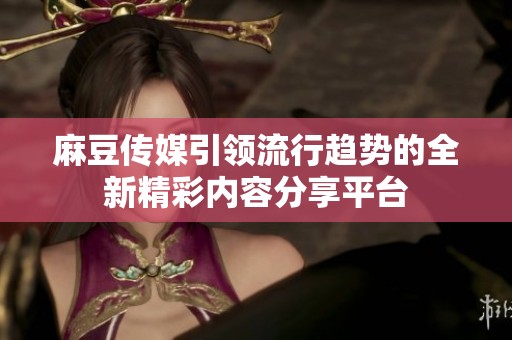 麻豆传媒引领流行趋势的全新精彩内容分享平台