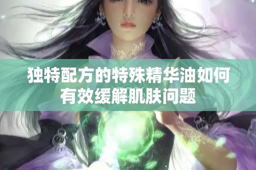 独特配方的特殊精华油如何有效缓解肌肤问题