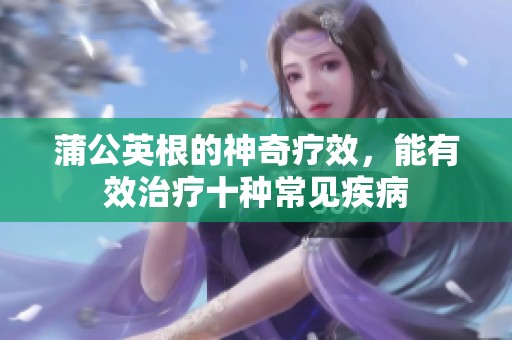 蒲公英根的神奇疗效，能有效治疗十种常见疾病