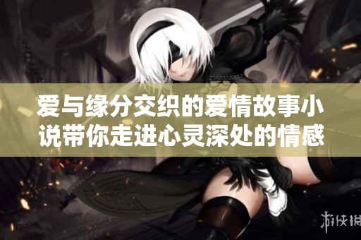 爱与缘分交织的爱情故事小说带你走进心灵深处的情感旅程