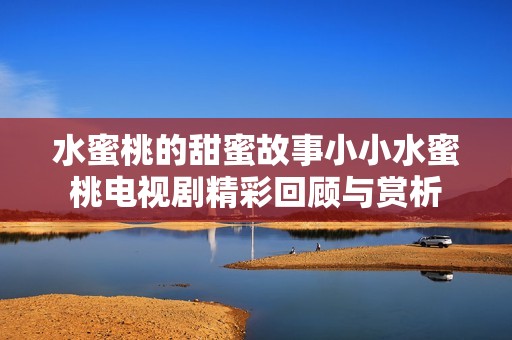 水蜜桃的甜蜜故事小小水蜜桃电视剧精彩回顾与赏析
