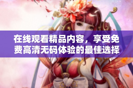 在线观看精品内容，享受免费高清无码体验的最佳选择